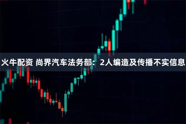 火牛配资 尚界汽车法务部：2人编造及传播不实信息