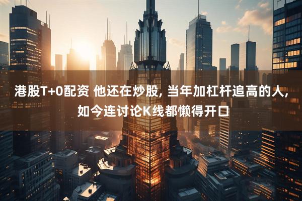 港股T+0配资 他还在炒股, 当年加杠杆追高的人, 如今连讨论K线都懒得开口