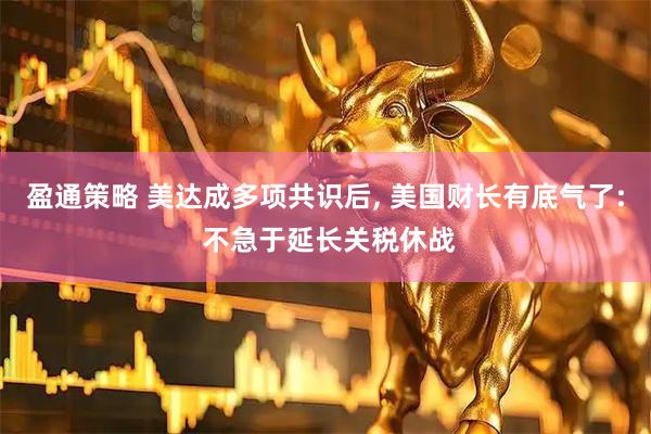 盈通策略 美达成多项共识后, 美国财长有底气了: 不急于延长关税休战