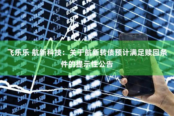 飞乐乐 航新科技：关于航新转债预计满足赎回条件的提示性公告
