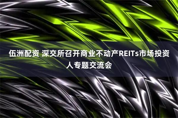 伍洲配资 深交所召开商业不动产REITs市场投资人专题交流会