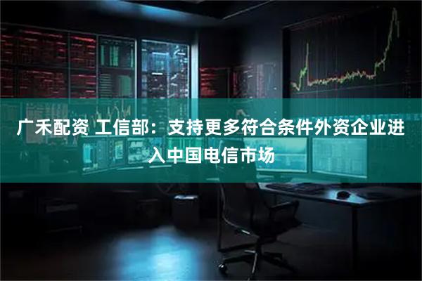 广禾配资 工信部：支持更多符合条件外资企业进入中国电信市场