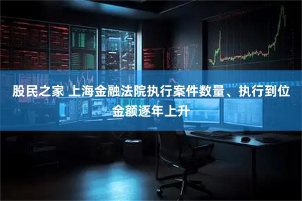 股民之家 上海金融法院执行案件数量、执行到位金额逐年上升