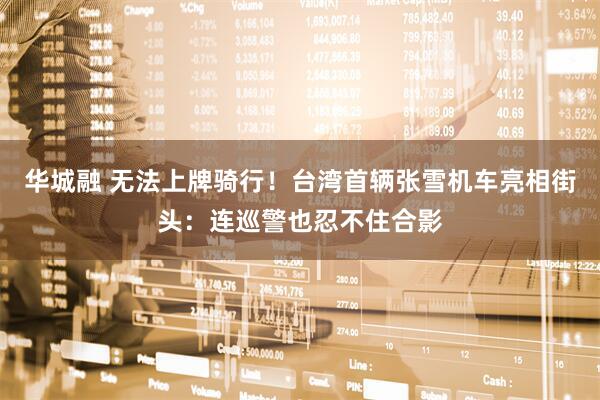 华城融 无法上牌骑行！台湾首辆张雪机车亮相街头：连巡警也忍不住合影