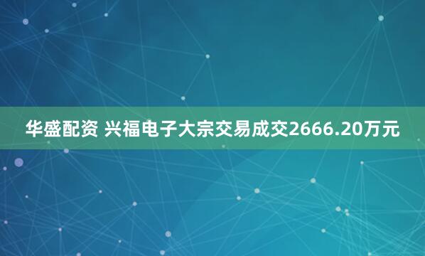 华盛配资 兴福电子大宗交易成交2666.20万元