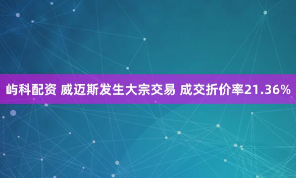 屿科配资 威迈斯发生大宗交易 成交折价率21.36%