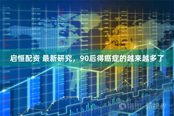 启恒配资 最新研究，90后得癌症的越来越多了