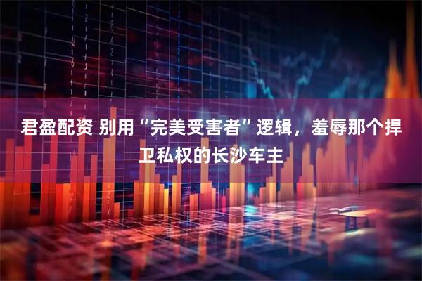 君盈配资 别用“完美受害者”逻辑，羞辱那个捍卫私权的长沙车主