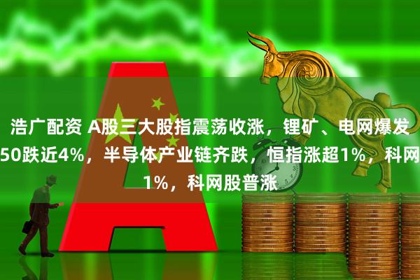 浩广配资 A股三大股指震荡收涨，锂矿、电网爆发，科创50跌近4%，半导体产业链齐跌，恒指涨超1%，科网股普涨