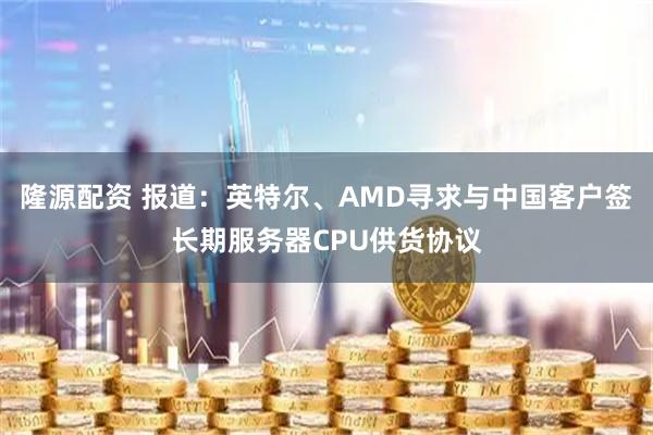 隆源配资 报道：英特尔、AMD寻求与中国客户签长期服务器CPU供货协议