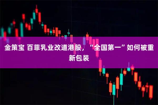 金策宝 百菲乳业改道港股，“全国第一”如何被重新包装