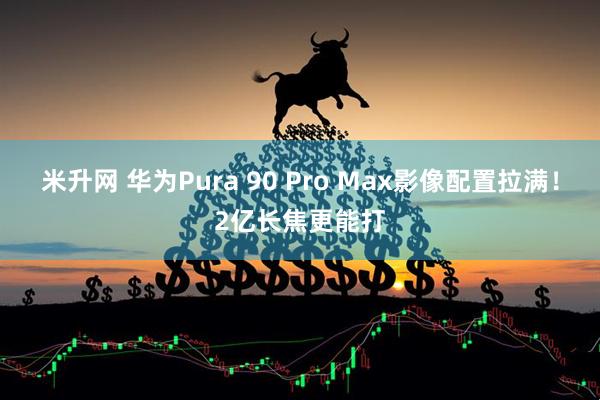米升网 华为Pura 90 Pro Max影像配置拉满！2亿长焦更能打