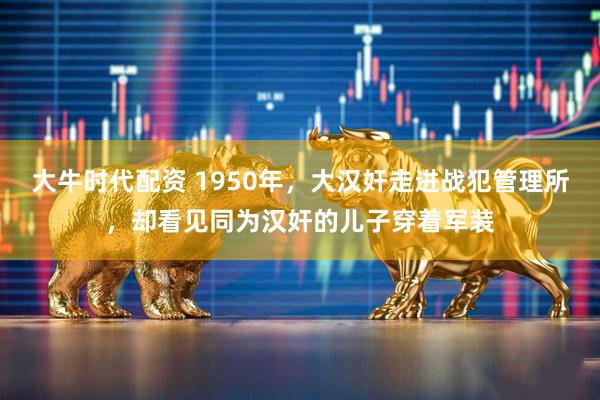 大牛时代配资 1950年，大汉奸走进战犯管理所，却看见同为汉奸的儿子穿着军装