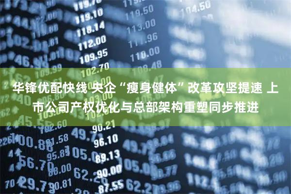 华锋优配快线 央企“瘦身健体”改革攻坚提速 上市公司产权优化与总部架构重塑同步推进