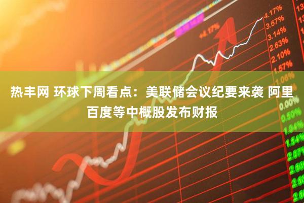 热丰网 环球下周看点：美联储会议纪要来袭 阿里百度等中概股发布财报